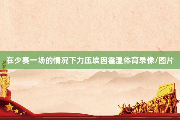 在少赛一场的情况下力压埃因霍温体育录像/图片