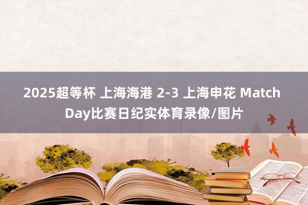 2025超等杯 上海海港 2-3 上海申花 Match Day比赛日纪实体育录像/图片