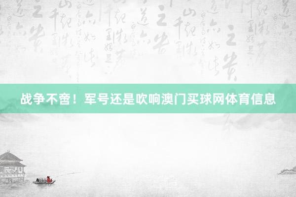 战争不啻！军号还是吹响澳门买球网体育信息