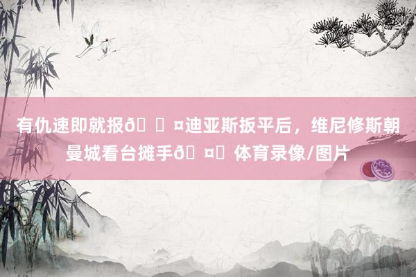 有仇速即就报😤迪亚斯扳平后，维尼修斯朝曼城看台摊手🤗体育录像/图片