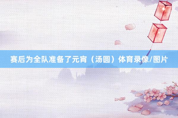 赛后为全队准备了元宵（汤圆）体育录像/图片