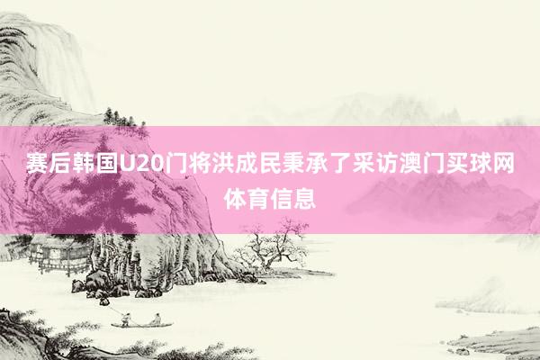 赛后韩国U20门将洪成民秉承了采访澳门买球网体育信息