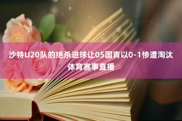 沙特U20队的绝杀进球让05国青以0-1惨遭淘汰体育赛事直播