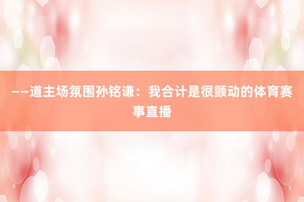 ——道主场氛围孙铭谦：我合计是很颤动的体育赛事直播