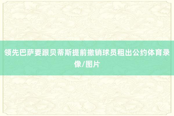 领先巴萨要跟贝蒂斯提前撤销球员租出公约体育录像/图片