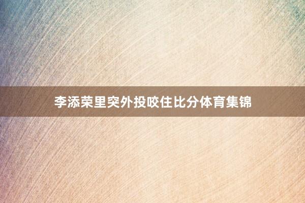 李添荣里突外投咬住比分体育集锦