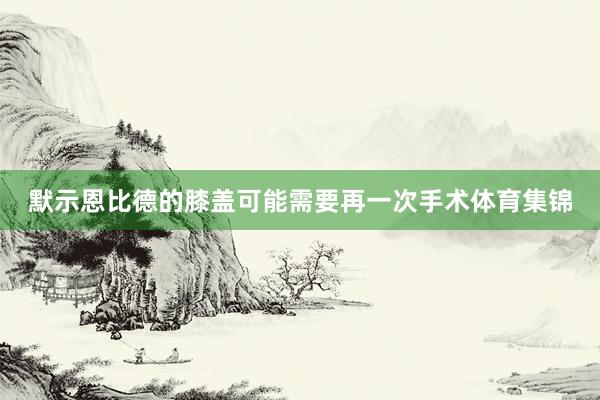 默示恩比德的膝盖可能需要再一次手术体育集锦