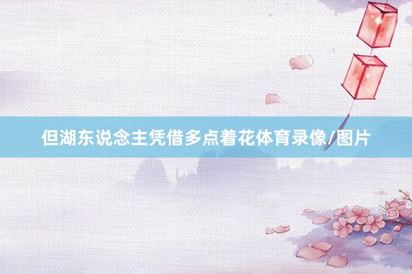 但湖东说念主凭借多点着花体育录像/图片