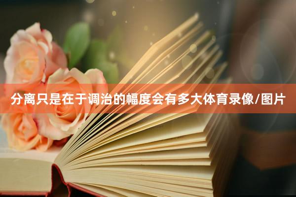 分离只是在于调治的幅度会有多大体育录像/图片