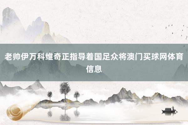 老帅伊万科维奇正指导着国足众将澳门买球网体育信息