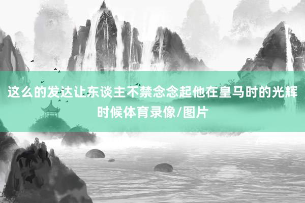 这么的发达让东谈主不禁念念起他在皇马时的光辉时候体育录像/图片