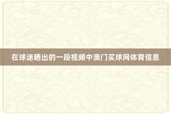 在球迷晒出的一段视频中澳门买球网体育信息
