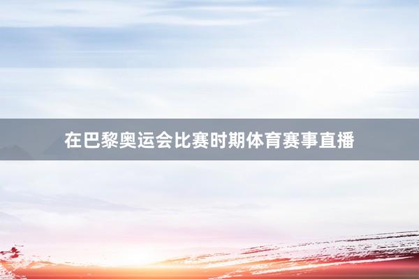 在巴黎奥运会比赛时期体育赛事直播