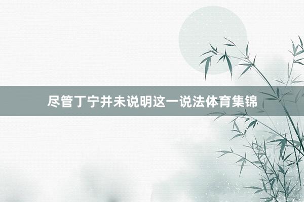 尽管丁宁并未说明这一说法体育集锦