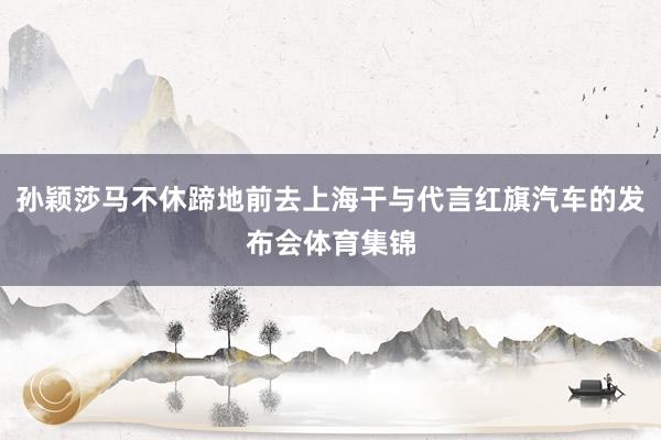 孙颖莎马不休蹄地前去上海干与代言红旗汽车的发布会体育集锦