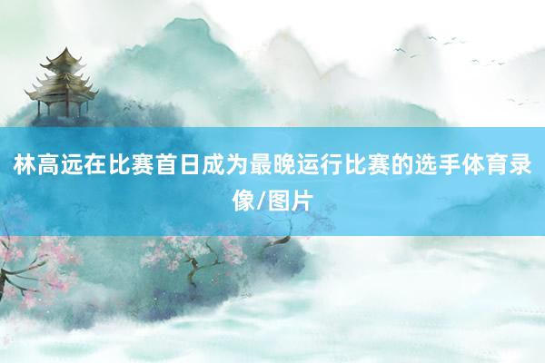 林高远在比赛首日成为最晚运行比赛的选手体育录像/图片