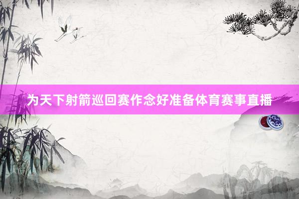 为天下射箭巡回赛作念好准备体育赛事直播