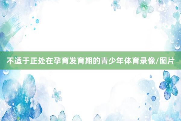不适于正处在孕育发育期的青少年体育录像/图片