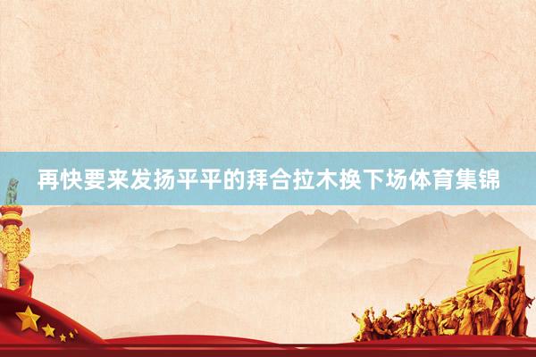 再快要来发扬平平的拜合拉木换下场体育集锦
