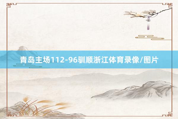 青岛主场112-96驯顺浙江体育录像/图片