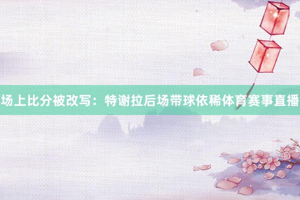 场上比分被改写：特谢拉后场带球依稀体育赛事直播