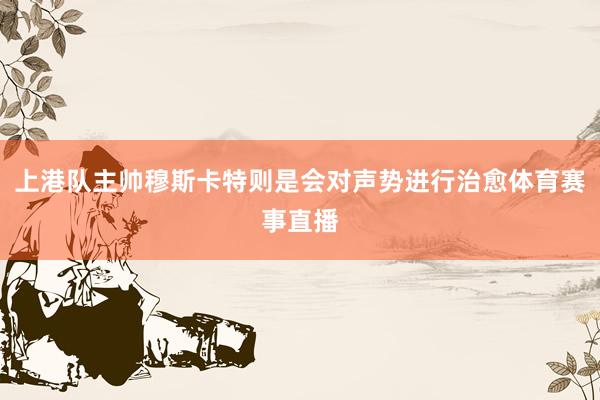 上港队主帅穆斯卡特则是会对声势进行治愈体育赛事直播