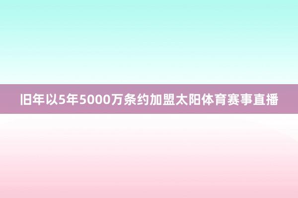 旧年以5年5000万条约加盟太阳体育赛事直播
