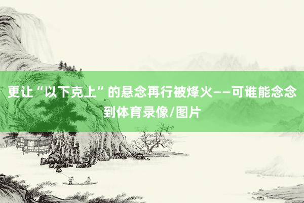 更让“以下克上”的悬念再行被烽火——可谁能念念到体育录像/图片