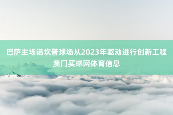 巴萨主场诺坎普球场从2023年驱动进行创新工程澳门买球网体育信息