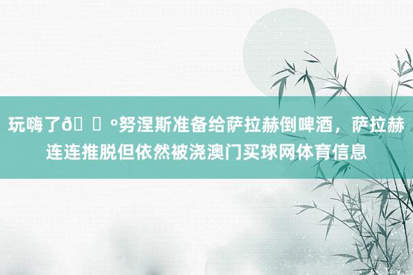 玩嗨了🍺努涅斯准备给萨拉赫倒啤酒，萨拉赫连连推脱但依然被浇澳门买球网体育信息