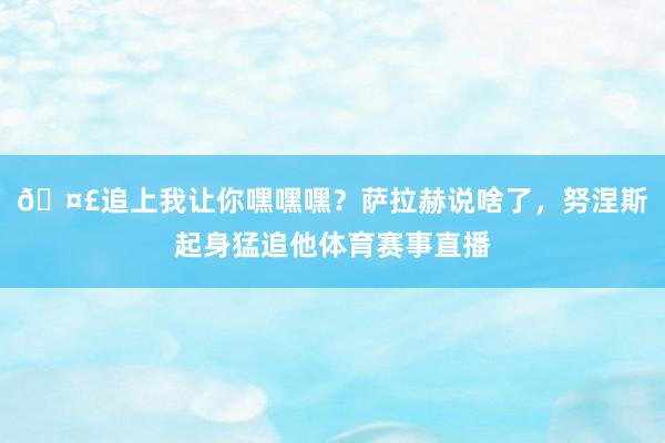 🤣追上我让你嘿嘿嘿？萨拉赫说啥了，努涅斯起身猛追他体育赛事直播