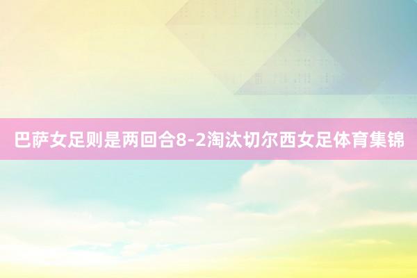 巴萨女足则是两回合8-2淘汰切尔西女足体育集锦