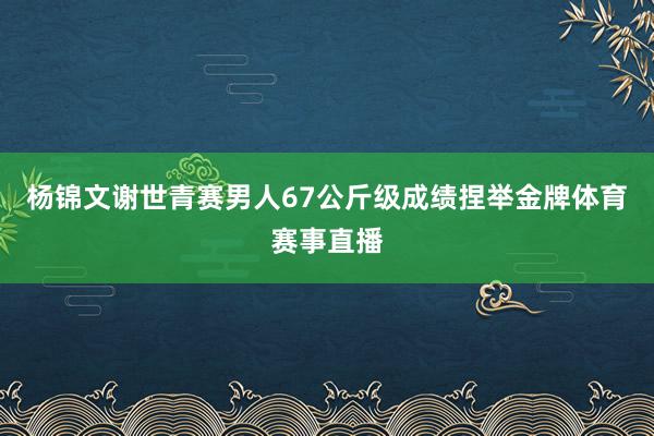 杨锦文谢世青赛男人67公斤级成绩捏举金牌体育赛事直播