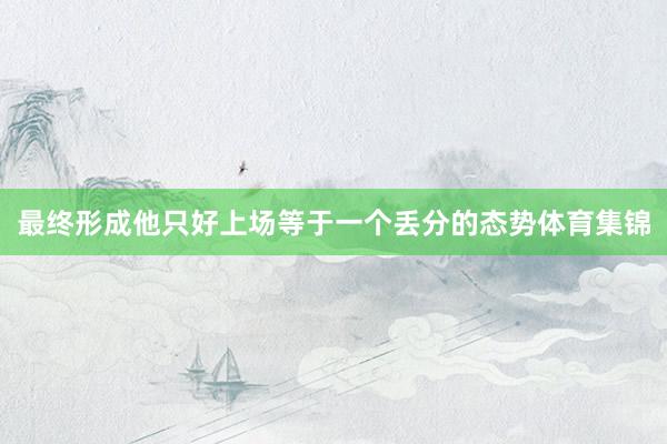 最终形成他只好上场等于一个丢分的态势体育集锦