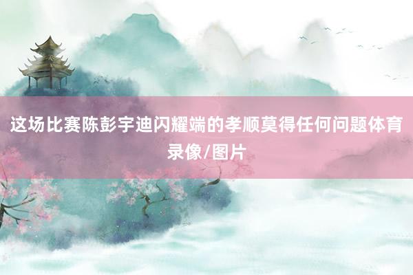 这场比赛陈彭宇迪闪耀端的孝顺莫得任何问题体育录像/图片