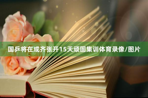 国乒将在成齐张开15天顽固集训体育录像/图片