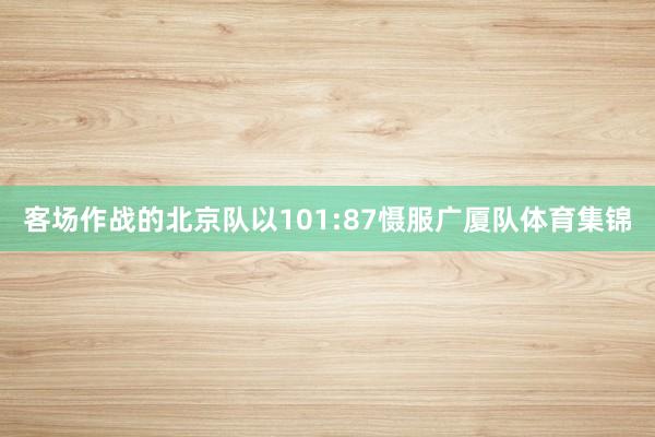 客场作战的北京队以101:87慑服广厦队体育集锦