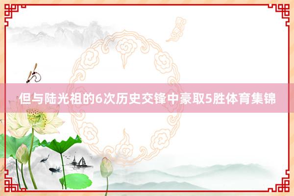 但与陆光祖的6次历史交锋中豪取5胜体育集锦