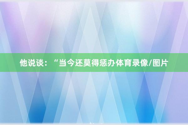他说谈：“当今还莫得惩办体育录像/图片