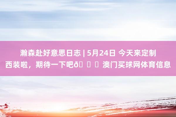 瀚森赴好意思日志 | 5月24日 今天来定制西装啦，期待一下吧😊澳门买球网体育信息