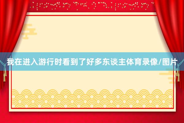 我在进入游行时看到了好多东谈主体育录像/图片