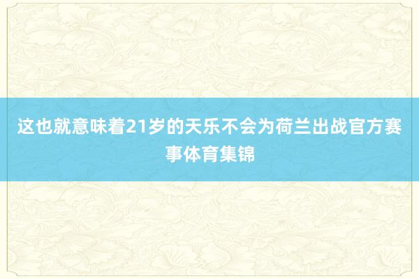 这也就意味着21岁的天乐不会为荷兰出战官方赛事体育集锦