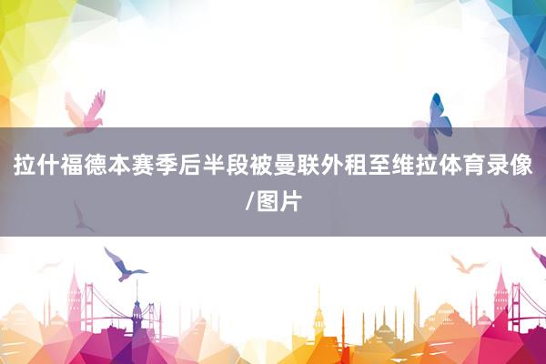 拉什福德本赛季后半段被曼联外租至维拉体育录像/图片