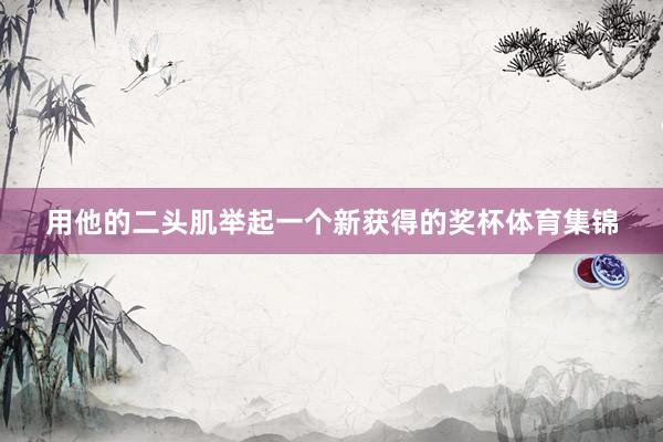 用他的二头肌举起一个新获得的奖杯体育集锦