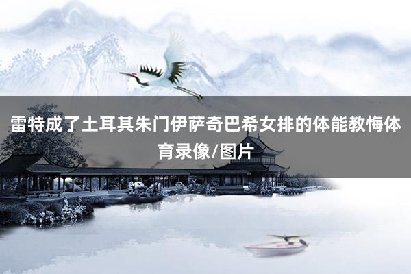 雷特成了土耳其朱门伊萨奇巴希女排的体能教悔体育录像/图片