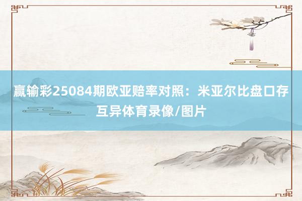 赢输彩25084期欧亚赔率对照：米亚尔比盘口存互异体育录像/图片