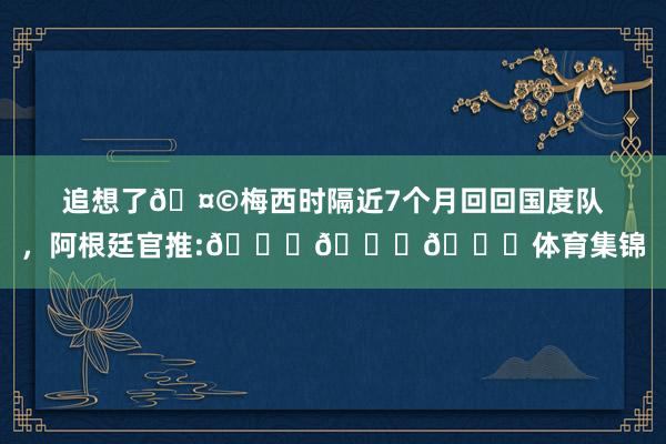追想了🤩梅西时隔近7个月回回国度队，阿根廷官推:🔙🔟🐐体育集锦