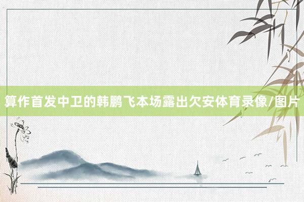 算作首发中卫的韩鹏飞本场露出欠安体育录像/图片