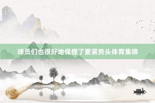 球员们也很好地保捏了要紧势头体育集锦