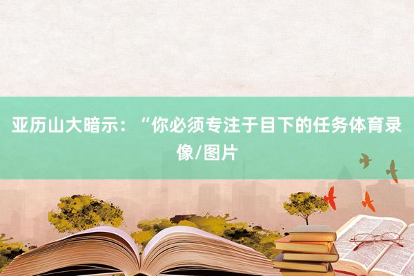 亚历山大暗示：“你必须专注于目下的任务体育录像/图片